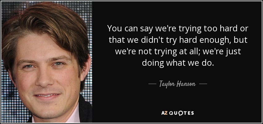 You can say we're trying too hard or that we didn't try hard enough, but we're not trying at all; we're just doing what we do. - Taylor Hanson
