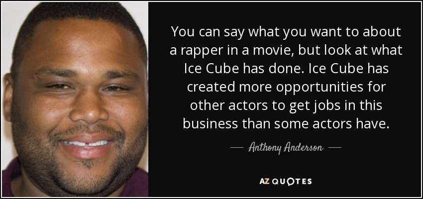 You can say what you want to about a rapper in a movie, but look at what Ice Cube has done. Ice Cube has created more opportunities for other actors to get jobs in this business than some actors have. - Anthony Anderson