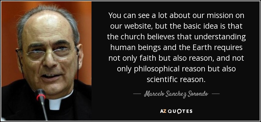 You can see a lot about our mission on our website, but the basic idea is that the church believes that understanding human beings and the Earth requires not only faith but also reason, and not only philosophical reason but also scientific reason. - Marcelo Sanchez Sorondo