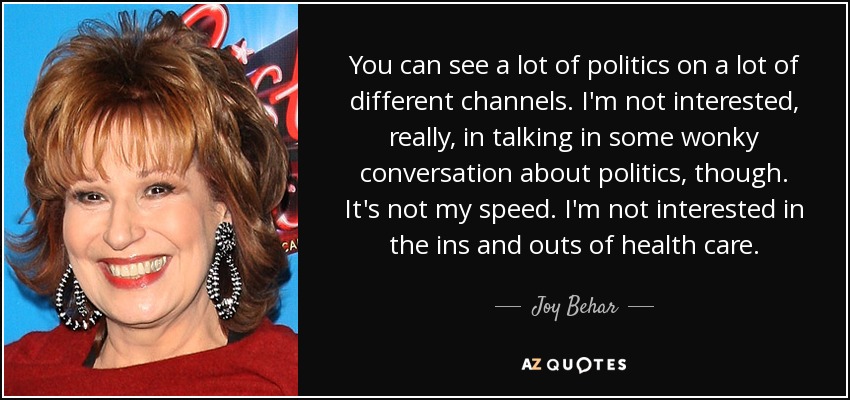 You can see a lot of politics on a lot of different channels. I'm not interested, really, in talking in some wonky conversation about politics, though. It's not my speed. I'm not interested in the ins and outs of health care. - Joy Behar