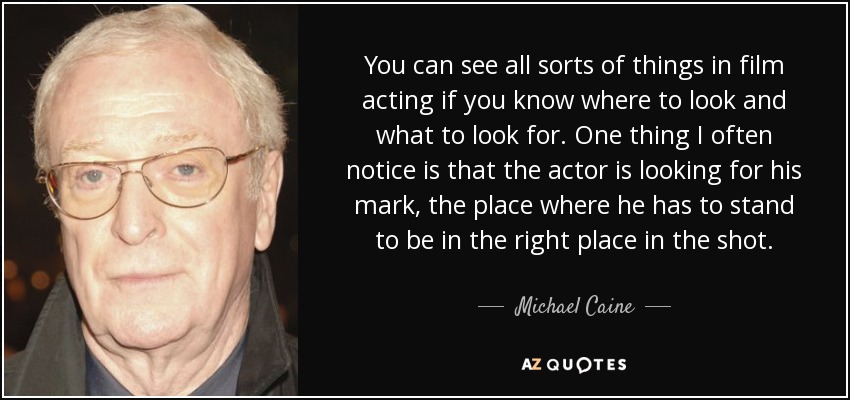 You can see all sorts of things in film acting if you know where to look and what to look for. One thing I often notice is that the actor is looking for his mark, the place where he has to stand to be in the right place in the shot. - Michael Caine