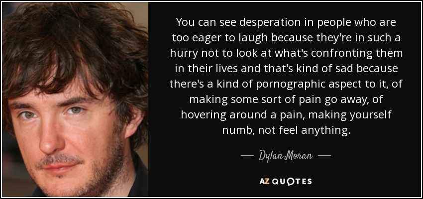 You can see desperation in people who are too eager to laugh because they're in such a hurry not to look at what's confronting them in their lives and that's kind of sad because there's a kind of pornographic aspect to it, of making some sort of pain go away, of hovering around a pain, making yourself numb, not feel anything. - Dylan Moran