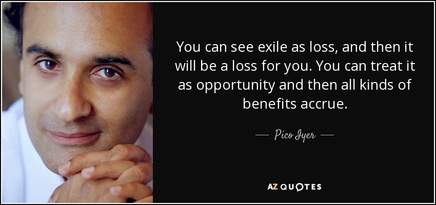 You can see exile as loss, and then it will be a loss for you. You can treat it as opportunity and then all kinds of benefits accrue. - Pico Iyer