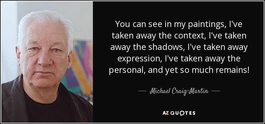 You can see in my paintings, I've taken away the context, I've taken away the shadows, I've taken away expression, I've taken away the personal, and yet so much remains! - Michael Craig-Martin