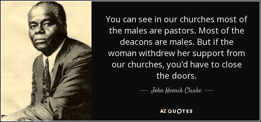 You can see in our churches most of the males are pastors. Most of the deacons are males. But if the woman withdrew her support from our churches, you'd have to close the doors. - John Henrik Clarke