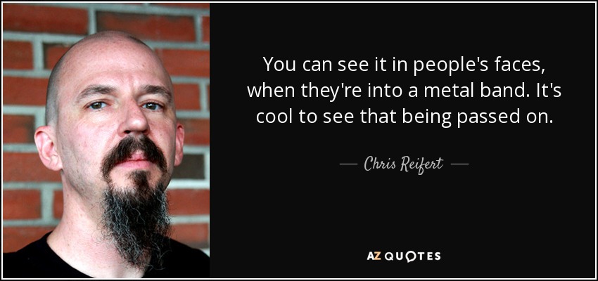 You can see it in people's faces, when they're into a metal band. It's cool to see that being passed on. - Chris Reifert