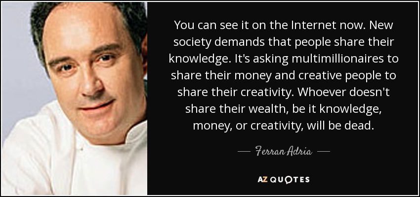 You can see it on the Internet now. New society demands that people share their knowledge. It's asking multimillionaires to share their money and creative people to share their creativity. Whoever doesn't share their wealth, be it knowledge, money, or creativity, will be dead. - Ferran Adria