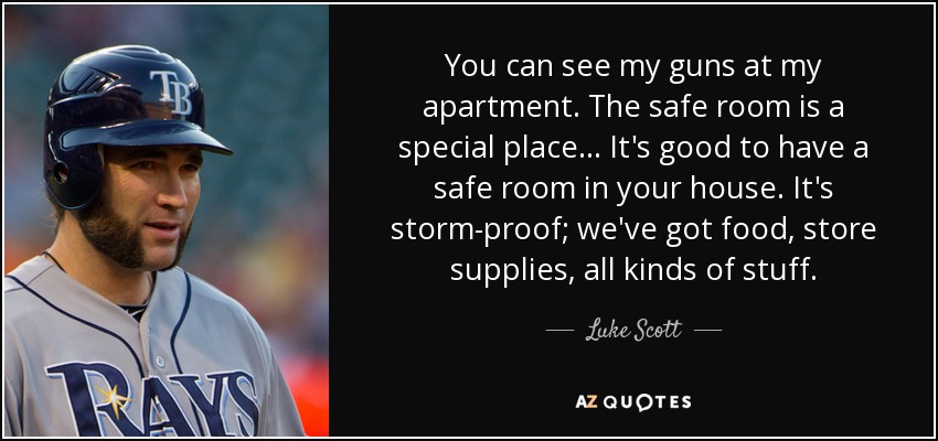 You can see my guns at my apartment. The safe room is a special place... It's good to have a safe room in your house. It's storm-proof; we've got food, store supplies, all kinds of stuff. - Luke Scott