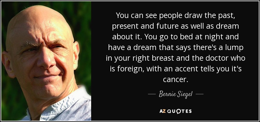 You can see people draw the past, present and future as well as dream about it. You go to bed at night and have a dream that says there's a lump in your right breast and the doctor who is foreign, with an accent tells you it's cancer. - Bernie Siegel