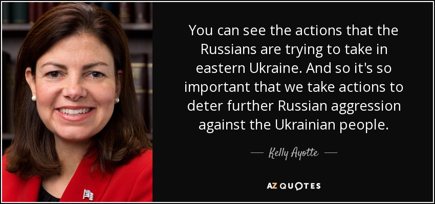 You can see the actions that the Russians are trying to take in eastern Ukraine. And so it's so important that we take actions to deter further Russian aggression against the Ukrainian people. - Kelly Ayotte