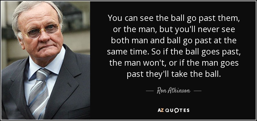 You can see the ball go past them, or the man, but you'll never see both man and ball go past at the same time. So if the ball goes past, the man won't, or if the man goes past they'll take the ball. - Ron Atkinson