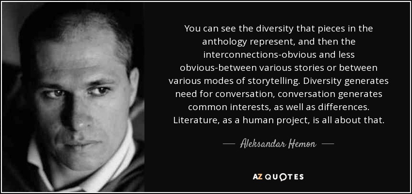 You can see the diversity that pieces in the anthology represent, and then the interconnections-obvious and less obvious-between various stories or between various modes of storytelling. Diversity generates need for conversation, conversation generates common interests, as well as differences. Literature, as a human project, is all about that. - Aleksandar Hemon