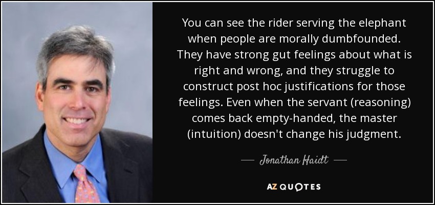 You can see the rider serving the elephant when people are morally dumbfounded. They have strong gut feelings about what is right and wrong, and they struggle to construct post hoc justifications for those feelings. Even when the servant (reasoning) comes back empty-handed, the master (intuition) doesn't change his judgment. - Jonathan Haidt