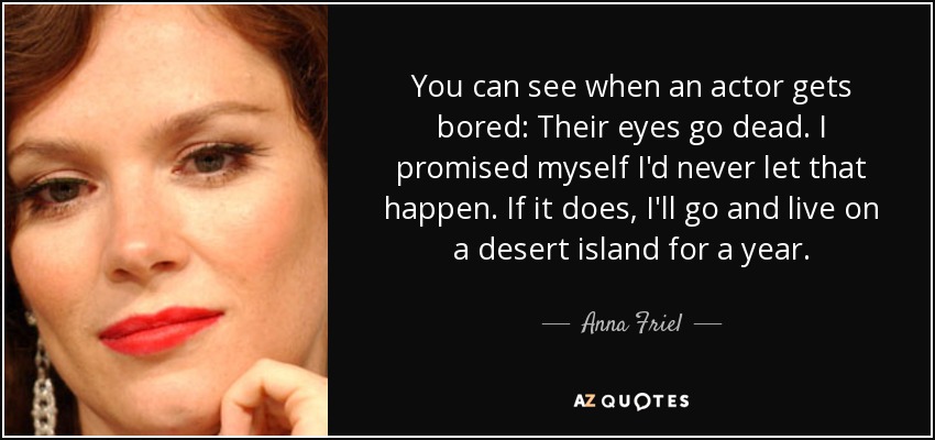 You can see when an actor gets bored: Their eyes go dead. I promised myself I'd never let that happen. If it does, I'll go and live on a desert island for a year. - Anna Friel
