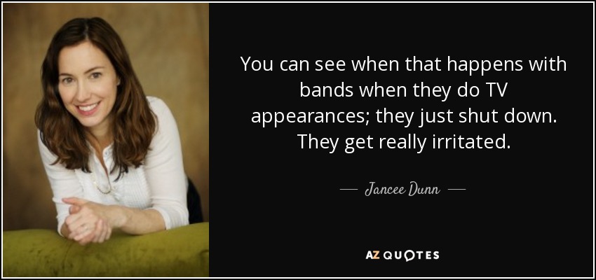 You can see when that happens with bands when they do TV appearances; they just shut down. They get really irritated. - Jancee Dunn