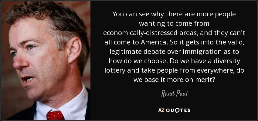 You can see why there are more people wanting to come from economically-distressed areas, and they can't all come to America. So it gets into the valid, legitimate debate over immigration as to how do we choose. Do we have a diversity lottery and take people from everywhere, do we base it more on merit? - Rand Paul