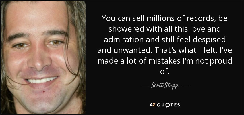 You can sell millions of records, be showered with all this love and admiration and still feel despised and unwanted. That's what I felt. I've made a lot of mistakes I'm not proud of. - Scott Stapp