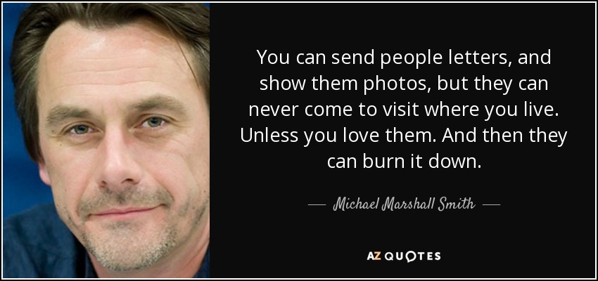 You can send people letters, and show them photos, but they can never come to visit where you live. Unless you love them. And then they can burn it down. - Michael Marshall Smith