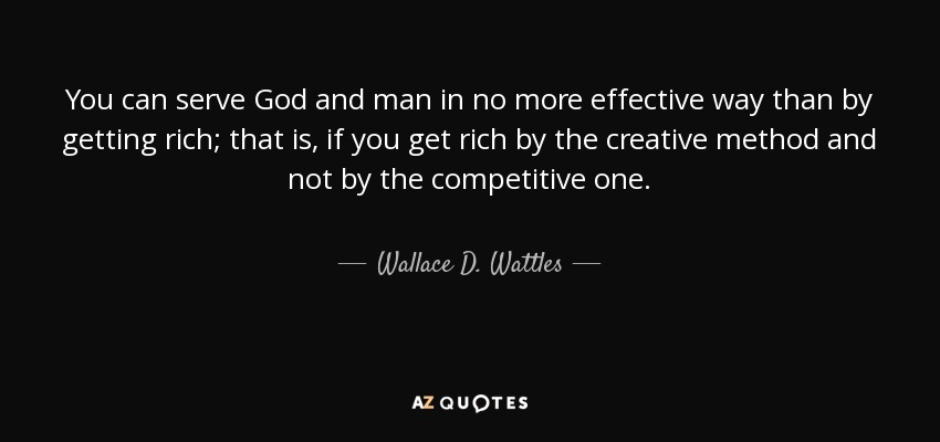 You can serve God and man in no more effective way than by getting rich; that is, if you get rich by the creative method and not by the competitive one. - Wallace D. Wattles