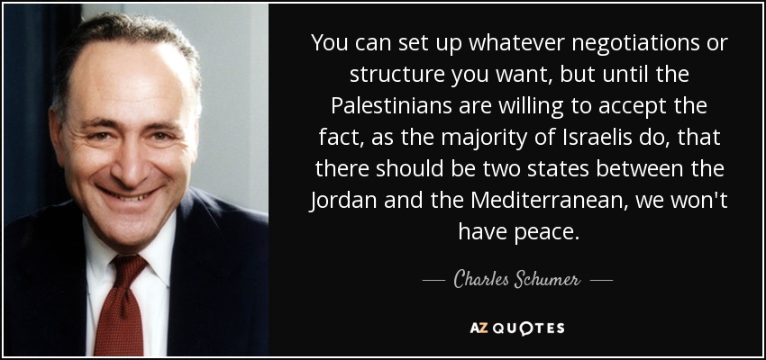 You can set up whatever negotiations or structure you want, but until the Palestinians are willing to accept the fact, as the majority of Israelis do, that there should be two states between the Jordan and the Mediterranean, we won't have peace. - Charles Schumer