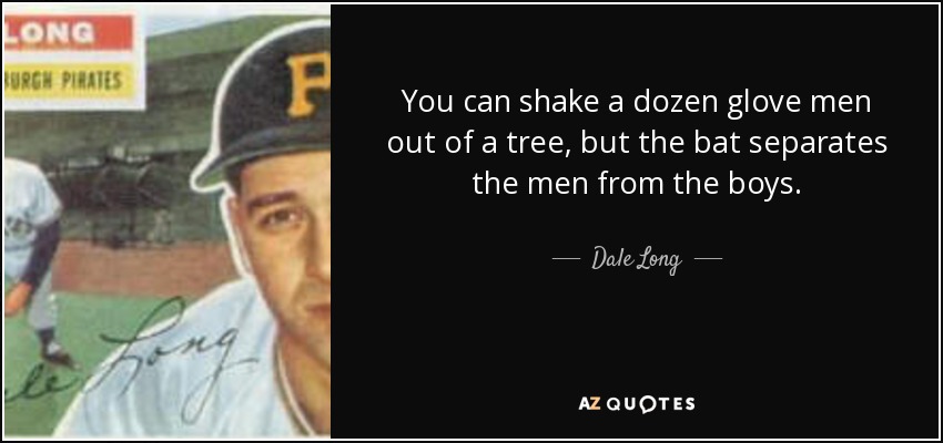 You can shake a dozen glove men out of a tree, but the bat separates the men from the boys. - Dale Long