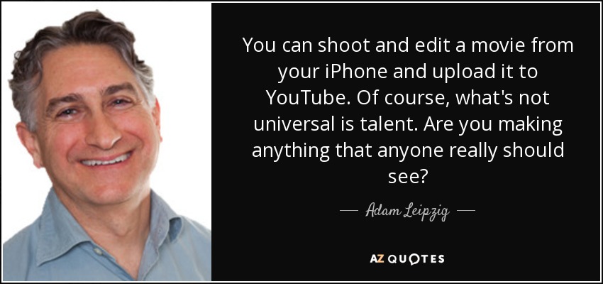You can shoot and edit a movie from your iPhone and upload it to YouTube. Of course, what's not universal is talent. Are you making anything that anyone really should see? - Adam Leipzig