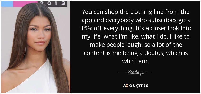 You can shop the clothing line from the app and everybody who subscribes gets 15% off everything. It's a closer look into my life, what I'm like, what I do. I like to make people laugh, so a lot of the content is me being a doofus, which is who I am. - Zendaya