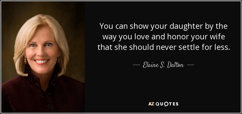 You can show your daughter by the way you love and honor your wife that she should never settle for less. - Elaine S. Dalton