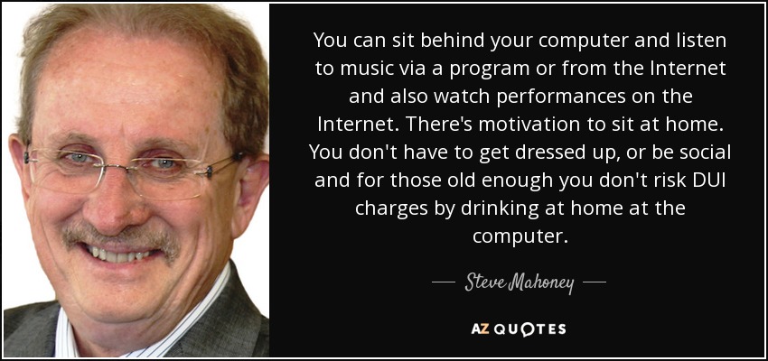 You can sit behind your computer and listen to music via a program or from the Internet and also watch performances on the Internet. There's motivation to sit at home. You don't have to get dressed up, or be social and for those old enough you don't risk DUI charges by drinking at home at the computer. - Steve Mahoney