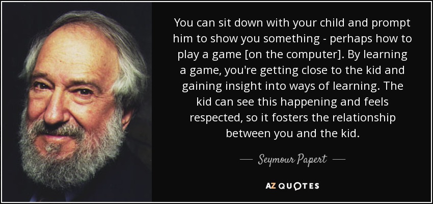 You can sit down with your child and prompt him to show you something - perhaps how to play a game [on the computer]. By learning a game, you're getting close to the kid and gaining insight into ways of learning. The kid can see this happening and feels respected, so it fosters the relationship between you and the kid. - Seymour Papert