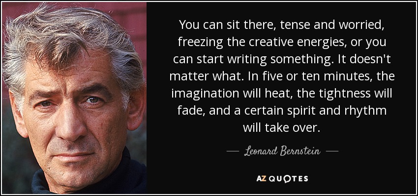 You can sit there, tense and worried, freezing the creative energies, or you can start writing something. It doesn't matter what. In five or ten minutes, the imagination will heat, the tightness will fade, and a certain spirit and rhythm will take over. - Leonard Bernstein