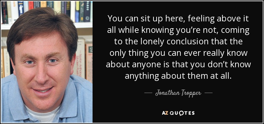 You can sit up here, feeling above it all while knowing you’re not, coming to the lonely conclusion that the only thing you can ever really know about anyone is that you don’t know anything about them at all. - Jonathan Tropper