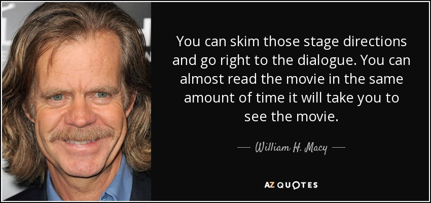 You can skim those stage directions and go right to the dialogue. You can almost read the movie in the same amount of time it will take you to see the movie. - William H. Macy