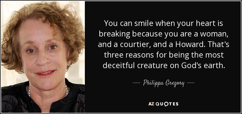 You can smile when your heart is breaking because you are a woman, and a courtier, and a Howard. That's three reasons for being the most deceitful creature on God's earth. - Philippa Gregory