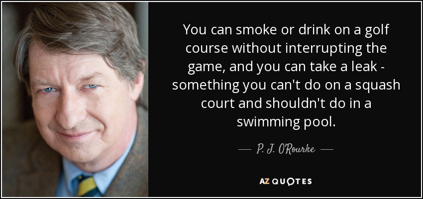 You can smoke or drink on a golf course without interrupting the game, and you can take a leak - something you can't do on a squash court and shouldn't do in a swimming pool. - P. J. O'Rourke