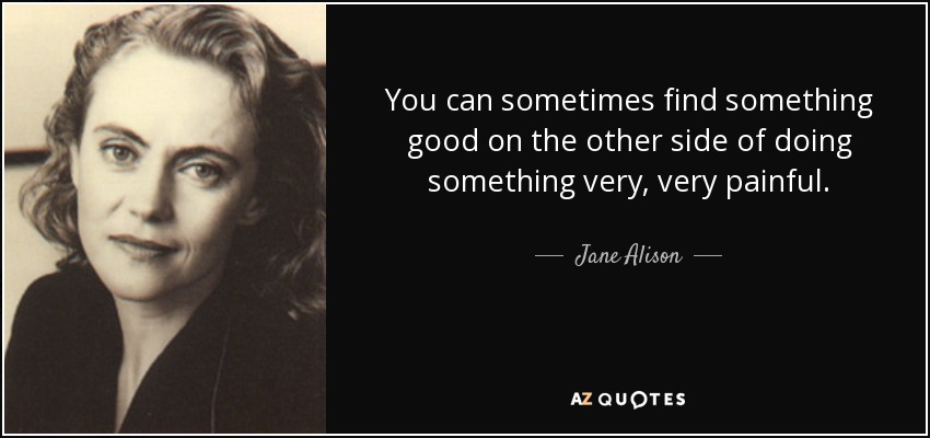 You can sometimes find something good on the other side of doing something very, very painful. - Jane Alison