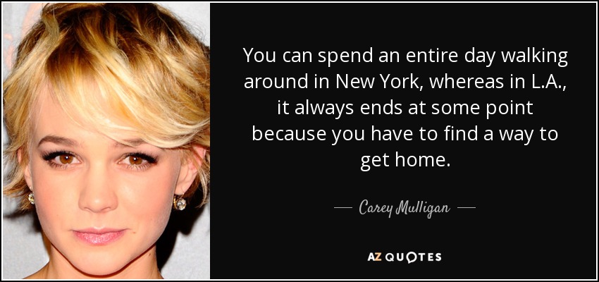 You can spend an entire day walking around in New York, whereas in L.A., it always ends at some point because you have to find a way to get home. - Carey Mulligan