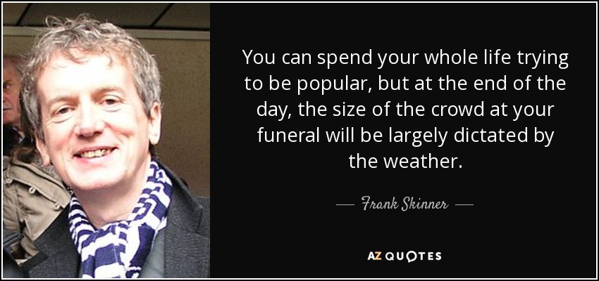 You can spend your whole life trying to be popular, but at the end of the day, the size of the crowd at your funeral will be largely dictated by the weather. - Frank Skinner