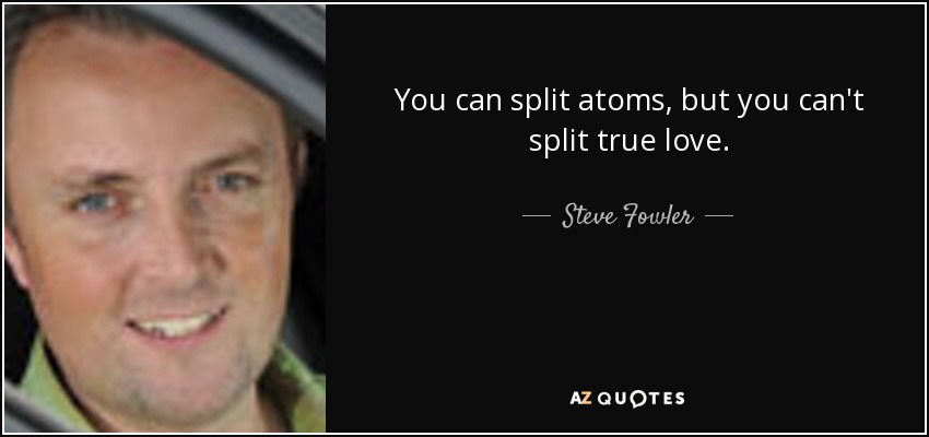 You can split atoms, but you can't split true love. - Steve Fowler