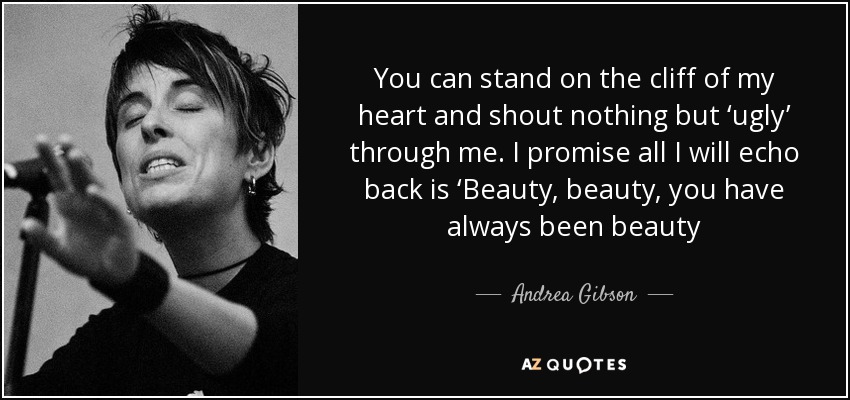 You can stand on the cliff of my heart and shout nothing but ‘ugly’ through me. I promise all I will echo back is ‘Beauty, beauty, you have always been beauty - Andrea Gibson