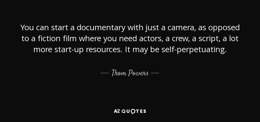 You can start a documentary with just a camera, as opposed to a fiction film where you need actors, a crew, a script, a lot more start-up resources. It may be self-perpetuating. - Thom Powers