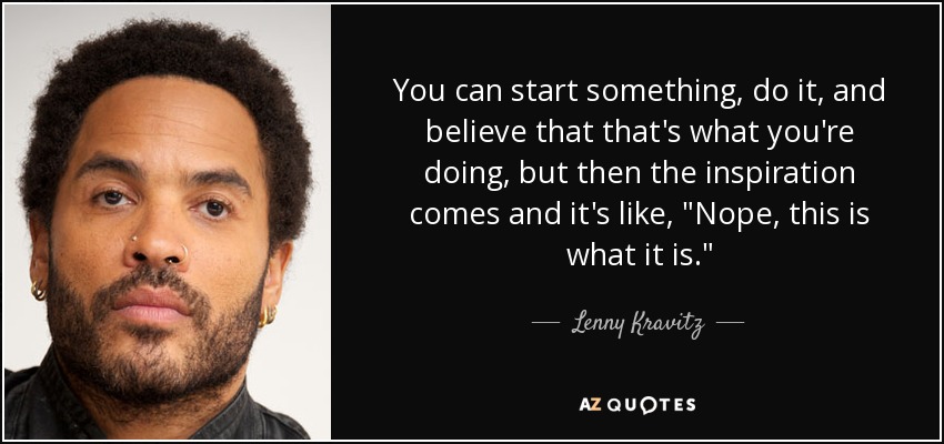 You can start something, do it, and believe that that's what you're doing, but then the inspiration comes and it's like, 