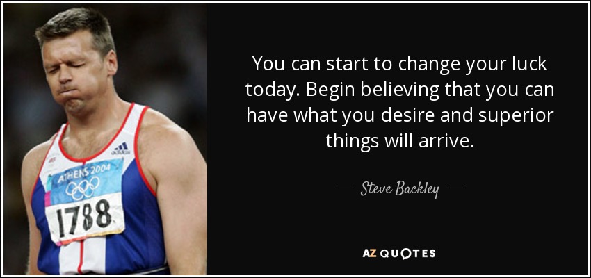 You can start to change your luck today. Begin believing that you can have what you desire and superior things will arrive. - Steve Backley