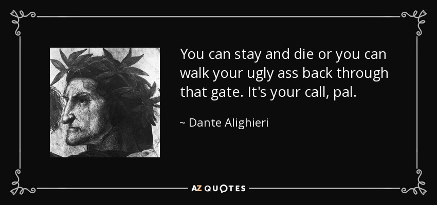 You can stay and die or you can walk your ugly ass back through that gate. It's your call, pal. - Dante Alighieri
