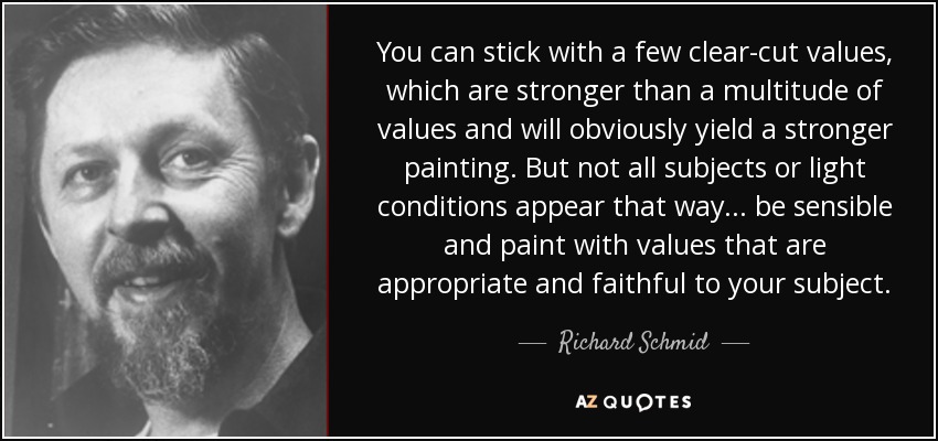 You can stick with a few clear-cut values, which are stronger than a multitude of values and will obviously yield a stronger painting. But not all subjects or light conditions appear that way... be sensible and paint with values that are appropriate and faithful to your subject. - Richard Schmid