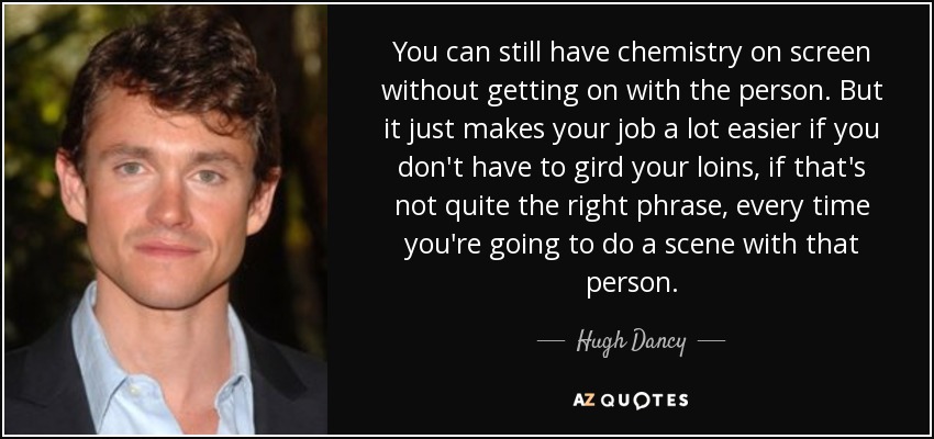 You can still have chemistry on screen without getting on with the person. But it just makes your job a lot easier if you don't have to gird your loins, if that's not quite the right phrase, every time you're going to do a scene with that person. - Hugh Dancy