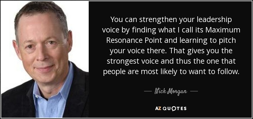 You can strengthen your leadership voice by finding what I call its Maximum Resonance Point and learning to pitch your voice there. That gives you the strongest voice and thus the one that people are most likely to want to follow. - Nick Morgan