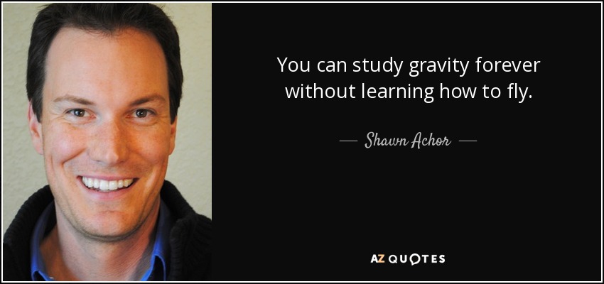 You can study gravity forever without learning how to fly. - Shawn Achor