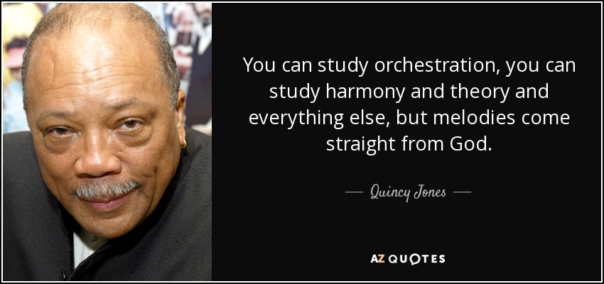 You can study orchestration, you can study harmony and theory and everything else, but melodies come straight from God. - Quincy Jones