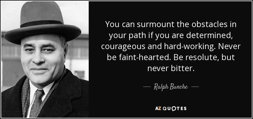 You can surmount the obstacles in your path if you are determined, courageous and hard-working. Never be faint-hearted. Be resolute, but never bitter. - Ralph Bunche